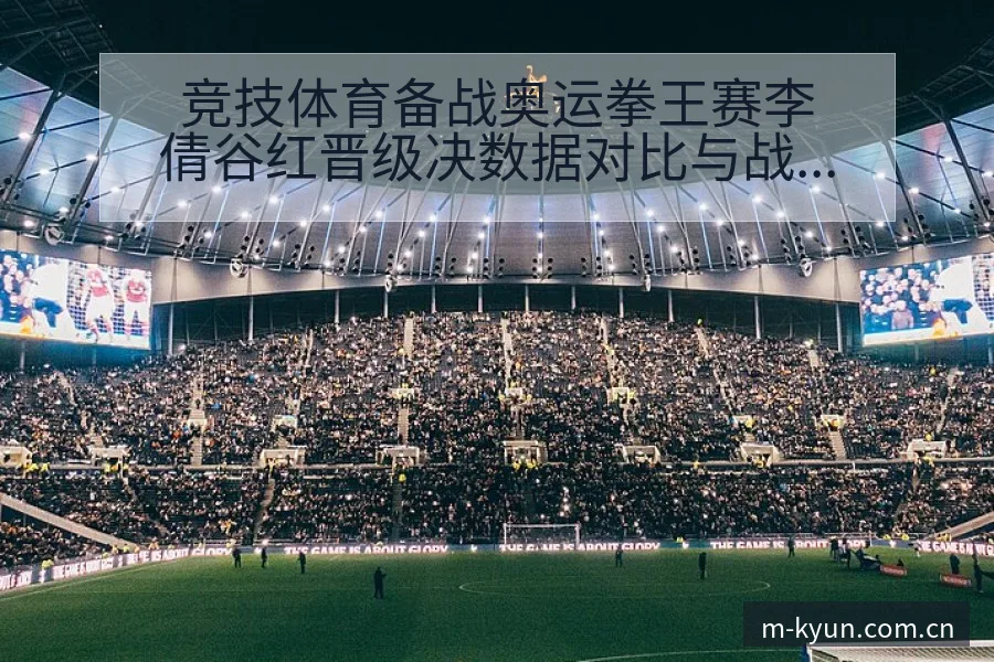 竞技体育备战奥运拳王赛李倩谷红晋级决数据对比与战术价值分 - 开云体育